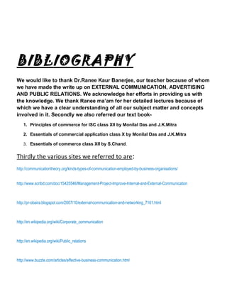 BIBLIOGRAPHY
We would like to thank Dr.Ranee Kaur Banerjee, our teacher because of whom
we have made the write up on EXTERNAL COMMUNICATION, ADVERTISING
AND PUBLIC RELATIONS. We acknowledge her efforts in providing us with
the knowledge. We thank Ranee ma’am for her detailed lectures because of
which we have a clear understanding of all our subject matter and concepts
involved in it. Secondly we also referred our text book-
1. Principles of commerce for ISC class XII by Monilal Das and J.K.Mitra
2. Essentials of commercial application class X by Monilal Das and J.K.Mitra
3. Essentials of commerce class XII by S.Chand.
Thirdly the various sites we referred to are:
http://communicationtheory.org/kinds-types-of-communication-employed-by-business-organisations/
http://www.scribd.com/doc/15425546/Management-Project-Improve-Internal-and-External-Communication
http://pr-obaira.blogspot.com/2007/10/external-communication-and-networking_7161.html
http://en.wikipedia.org/wiki/Corporate_communication
http://en.wikipedia.org/wiki/Public_relations
http://www.buzzle.com/articles/effective-business-communication.html
 