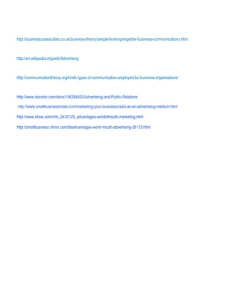 http://businesscasestudies.co.uk/business-theory/people/working-together-business-communications.html
http://en.wikipedia.org/wiki/Advertising
http://communicationtheory.org/kinds-types-of-communication-employed-by-business-organisations/
http://www.docstoc.com/docs/106264920/Advertising-and-Public-Relations
http://www.smallbusinessnotes.com/marketing-your-business/radio-as-an-advertising-medium.html
http://www.ehow.com/info_8430120_advantages-wordofmouth-marketing.html
http://smallbusiness.chron.com/disadvantages-word-mouth-advertising-26133.html
 