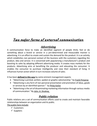 Two major forms of external communication
Advertising
A communication force to make an identified segment of people think, feel or do
something about a brand or service in a pre-determined and measurable manner is
advertising. It is an effort to create and sustain the demand for the product. It is an activity
which establishes non personal contact of the business with the customers regarding the
product, idea and service. It is concerned with popularizing a manufacturer’s product and
boosting its sales by adopting different advertising media. It creates mass markets for the
products. Advertising aims at benefiting the producer and educating the consumer. It
enables the consumer to purchase intelligently and raise their standard of living. It
influences human action which in turn increases volume of sales.
It has been defined in this way by some eminent management experts
• “Advertising is printed, written, spoken or graphic salesmanship.” by Frank Prespray
• “Advertising is any form of non personal presentation and promotion of ideas, goods
or services by an identified sponsor.” by Philip Kotler
• “Advertising is the art of disseminating marketing information through various media
of communication.” By John .A. Shubing
Public relation
Public relations are a set of communication efforts used to create and maintain favorable
relationships between an organization and its public.
The public here include:
 Customers
 Suppliers
 