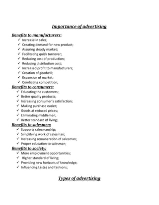 Importance of advertising
Benefits to manufacturers:
 Increase in sales;
 Creating demand for new product;
 Assuring steady market;
 Facilitating quick turnover;
 Reducing cost of production;
 Reducing distribution cost;
 Increased profit to manufacturers;
 Creation of goodwill;
 Expansion of market;
 Combating competition;
Benefits to consumers:
 Educating the customers;
 Better quality products;
 Increasing consumer’s satisfaction;
 Making purchase easier;
 Goods at reduced prices;
 Eliminating middlemen;
 Better standard of living;
Benefits to salesmen;
 Supports salesmanship;
 Simplifying work of salesman;
 Increasing remuneration of salesman;
 Proper education to salesman;
Benefits to society;
 More employment opportunities;
 Higher standard of living;
 Providing new horizons of knowledge;
 Influencing tastes and fashions;
Types of advertising
 