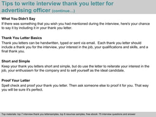Tips to write interview thank you letter for 
advertising officer (continue…) 
What You Didn't Say 
If there was something that you wish you had mentioned during the interview, here's your chance 
to say it by including it in your thank you letter. 
Thank You Letter Basics 
Thank you letters can be handwritten, typed or sent via email. Each thank you letter should 
include a thank you for the interview, your interest in the job, your qualifications and skills, and a 
final thank you. 
Short and Simple 
Keep your thank you letters short and simple, but do use the letter to reiterate your interest in the 
job, your enthusiasm for the company and to sell yourself as the ideal candidate. 
Proof Your Letter 
Spell check and proof your thank you letter. Then ask someone else to proof it for you. That way 
you will be sure it's perfect. 
Top materials: top 7 interview thank you lettersamples, top 8 resumes samples, free ebook: 75 interview questions and answer 
Interview questions and answers – free download/ pdf and ppt file 
 