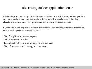 advertising officer application letter 
In this file, you can ref application letter materials for advertising officer position 
such as advertising officer application letter samples, application letter tips, 
advertising officer interview questions, advertising officer resumes… 
If you need more application letter materials for advertising officer as following, 
please visit: applicationletter123.info 
• Top 7 application letter samples 
• Top 8 resumes samples 
• Free ebook: 75 interview questions and answers 
• Top 12 secrets to win every job interviews 
Top materials: top 7 application letter samples, top 8 resumes samples, free ebook: 75 interview questions and answer 
Interview questions and answers – free download/ pdf and ppt file 
 