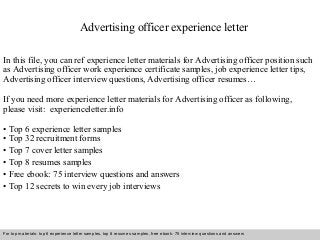 Advertising officer experience letter 
In this file, you can ref experience letter materials for Advertising officer position such 
as Advertising officer work experience certificate samples, job experience letter tips, 
Advertising officer interview questions, Advertising officer resumes… 
If you need more experience letter materials for Advertising officer as following, 
please visit: experienceletter.info 
• Top 6 experience letter samples 
• Top 32 recruitment forms 
• Top 7 cover letter samples 
• Top 8 resumes samples 
• Free ebook: 75 interview questions and answers 
• Top 12 secrets to win every job interviews 
For top materials: top 6 experience letter samples, top 8 resumes samples, free ebook: 75 interview questions and answers 
Interview questions and answers – free download/ pdf and ppt file 
 