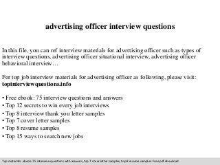 advertising officer interview questions 
In this file, you can ref interview materials for advertising officer such as types of 
interview questions, advertising officer situational interview, advertising officer 
behavioral interview… 
For top job interview materials for advertising officer as following, please visit: 
topinterviewquestions.info 
• Free ebook: 75 interview questions and answers 
• Top 12 secrets to win every job interviews 
• Top 8 interview thank you letter samples 
• Top 7 cover letter samples 
• Top 8 resume samples 
• Top 15 ways to search new jobs 
Top materials: ebook: 75 interview questions with answers, top 7 cover letter samples, top 8 resume samples. Free pdf download 
 