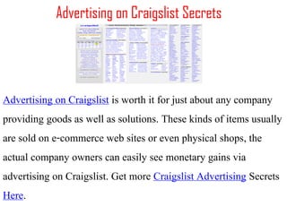 Advertising on Craigslist Secrets




Advertising on Craigslist is worth it for just about any company
providing goods as well as solutions. These kinds of items usually
are sold on e-commerce web sites or even physical shops, the
actual company owners can easily see monetary gains via
advertising on Craigslist. Get more Craigslist Advertising Secrets
Here.
 