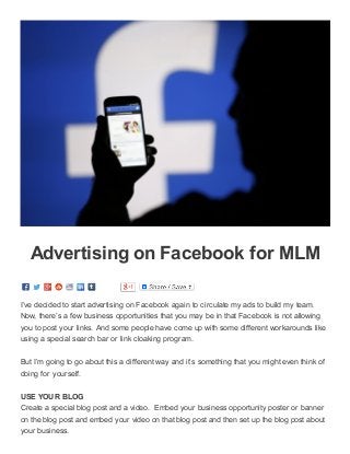 3/16/2015 Advertising on Facebook for MLM ­ Working At Home With KSMussselman
data:text/html;charset=utf­8,%3Cdiv%20class%3D%22page­header­image­single%20grid­container%20grid­parent%22%20style%3D%22border%3A%200px… 1/3
Advertising on Facebook for MLM
I’ve decided to start advertising on Facebook again to circulate my ads to build my team.
Now, there’s a few business opportunities that you may be in that Facebook is not allowing
you to post your links. And some people have come up with some different workarounds like
using a special search bar or link cloaking program.
But I’m going to go about this a different way and it’s something that you might even think of
doing for yourself.  
USE YOUR BLOG
Create a special blog post and a video.  Embed your business opportunity poster or banner
on the blog post and embed your video on that blog post and then set up the blog post about
your business.
 