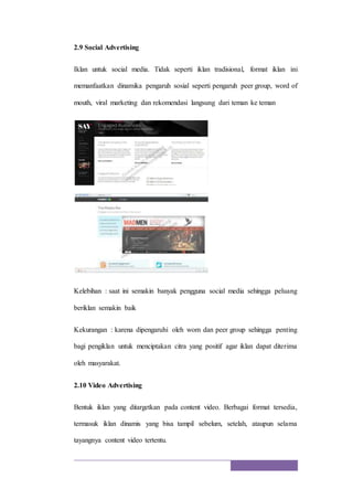 2.9 Social Advertising
Iklan untuk social media. Tidak seperti iklan tradisional, format iklan ini
memanfaatkan dinamika pengaruh sosial seperti pengaruh peer group, word of
mouth, viral marketing dan rekomendasi langsung dari teman ke teman
Kelebihan : saat ini semakin banyak pengguna social media sehingga peluang
beriklan semakin baik
Kekurangan : karena dipengaruhi oleh wom dan peer group sehingga penting
bagi pengiklan untuk menciptakan citra yang positif agar iklan dapat diterima
oleh masyarakat.
2.10 Video Advertising
Bentuk iklan yang ditargetkan pada content video. Berbagai format tersedia,
termasuk iklan dinamis yang bisa tampil sebelum, setelah, ataupun selama
tayangnya content video tertentu.
 