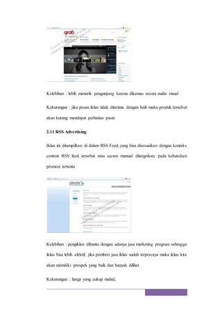Kelebihan : lebih menarik pengunjung karena dikemas secara audio visual
Kekurangan : jika pesan iklan tidak diterima dengan baik maka produk tersebut
akan kurang mendapat perhatian pasar
2.11 RSS Advertising
Iklan ini ditampilkan di dalam RSS Feed, yang bisa disesuaikan dengan konteks
content RSS feed tersebut atau secara manual ditargetkan pada kebutuhan
promosi tertentu
Kelebihan : pengiklan dibantu dengan adanya jasa marketing program sehingga
iklan bisa lebih efektif, jika pemberi jasa iklan sudah terpercaya maka iklan kita
akan memiliki prospek yang baik dan banyak dilihat.
Kekurangan : harga yang cukup mahal,
 