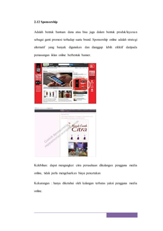 2.12 Sponsorship
Adalah bentuk bantuan dana atau bisa juga dalam bentuk produk/layanan
sebagai ganti promosi terhadap suatu brand. Sponsorship online adalah strategi
alternatif yang banyak digunakan dan dianggap lebih efektif daripada
pemasangan iklan online berbentuk banner.
Kelebihan: dapat mengangkat citra perusahaan dikalangan pengguna media
online, tidak perlu mengeluarkan biaya pencetakan
Kekurangan : hanya diketahui oleh kalangan terbatas yakni pengguna media
online.
 