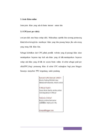 3. Jenis Iklan online
Jenis-jenis iklan yang ada di dunia internet antara lain
3.1 CPC(cost per click)
cost per click atau biaya setiap click. Maksudnya apabila kita seorang pemasang
iklan(Advertising),kita membayar iklan yang kita pasang hanya jika ada orang
yang meng klik iklan kita.
Sebagai kebalikan dari CPC,pihak pemilik website yang di pasangi iklan akan
mendapatkan bayaran tiap kali ada iklan yang di klik.mendapatkan bayaran
setiap ada iklan yang di klik ini secara bisnis online di sebut sebagai paid per
click(PPC).bagi pemasang iklan di sebut CPC sedangkan bagi para blogger
biasanya menyebut PPC tergantung sudut pandang
 