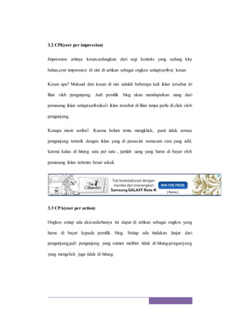3.2 CPI(cost per impression)
Impression artinya kesan.sedangkan dari segi konteks yang sedang kita
bahas,cost impression di sini di artikan sebagai ongkos setiap(seribu) kesan
Kesan apa? Maksud dari kesan di sini adalah beberapa kali iklan tersebut di
lihat oleh pengunjung. Jadi pemilik blog akan mendapatkan uang dari
pemasang iklan setiap(seribu)kali iklan tersebut di lihat tanpa perlu di click oleh
pengunjung.
Kenapa mesti seribu?. Karena belum tentu mengklick, pasti tidak semua
pengunjung tertarik dengan iklan yang di pasan.ini semacam cara yang adil,
karena kalau di hitung satu per satu , jumlah uang yang harus di bayar oleh
pemasang iklan tertentu besar sekali.
3.3 CPA(cost per action)
Ongkos setiap ada aksi.sederhanya ini dapat di artikan sebagai ongkos yang
harus di bayar kepada pemilik blog. Setiap ada tindakan lanjut dari
pengunjung.jadi pengunjung yang cuman melihat tidak di hitung.pengunjung
yang mengclick juga tidak di hitung.
 