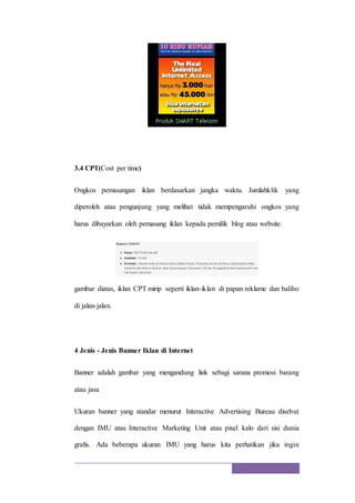 3.4 CPT(Cost per time)
Ongkos pemasangan iklan berdasarkan jangka waktu. Jumlahklik yang
diperoleh atau pengunjung yang melihat tidak mempengaruhi ongkos yang
harus dibayarkan oleh pemasang iklan kepada pemilik blog atau website.
gambar diatas, iklan CPT mirip seperti iklan-iklan di papan reklame dan baliho
di jalan-jalan.
4 Jenis - Jenis Banner Iklan di Internet
Banner adalah gambar yang mengandung link sebagi sarana promosi barang
atau jasa
Ukuran banner yang standar menurut Interactive Advertising Bureau disebut
dengan IMU atau Interactive Marketing Unit atau pixel kalo dari sisi dunia
grafis. Ada beberapa ukuran IMU yang harus kita perhatikan jika ingin
 