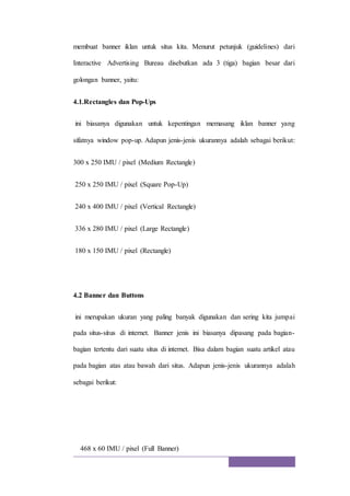 membuat banner iklan untuk situs kita. Menurut petunjuk (guidelines) dari
Interactive Advertising Bureau disebutkan ada 3 (tiga) bagian besar dari
golongan banner, yaitu:
4.1.Rectangles dan Pop-Ups
ini biasanya digunakan untuk kepentingan memasang iklan banner yang
sifatnya window pop-up. Adapun jenis-jenis ukurannya adalah sebagai berikut:
300 x 250 IMU / pixel (Medium Rectangle)
250 x 250 IMU / pixel (Square Pop-Up)
240 x 400 IMU / pixel (Vertical Rectangle)
336 x 280 IMU / pixel (Large Rectangle)
180 x 150 IMU / pixel (Rectangle)
4.2 Banner dan Buttons
ini merupakan ukuran yang paling banyak digunakan dan sering kita jumpai
pada situs-situs di internet. Banner jenis ini biasanya dipasang pada bagian-
bagian tertentu dari suatu situs di internet. Bisa dalam bagian suatu artikel atau
pada bagian atas atau bawah dari situs. Adapun jenis-jenis ukurannya adalah
sebagai berikut:
468 x 60 IMU / pixel (Full Banner)
 