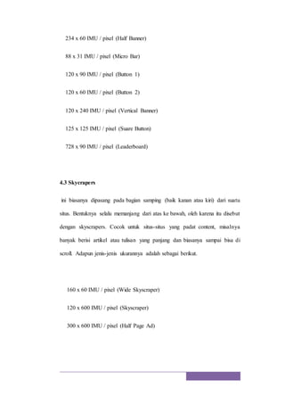 234 x 60 IMU / pixel (Half Banner)
88 x 31 IMU / pixel (Micro Bar)
120 x 90 IMU / pixel (Button 1)
120 x 60 IMU / pixel (Button 2)
120 x 240 IMU / pixel (Vertical Banner)
125 x 125 IMU / pixel (Suare Button)
728 x 90 IMU / pixel (Leaderboard)
4.3 Skycrapers
ini biasanya dipasang pada bagian samping (baik kanan atau kiri) dari suatu
situs. Bentuknya selalu memanjang dari atas ke bawah, oleh karena itu disebut
dengan skyscrapers. Cocok untuk situs-situs yang padat content, misalnya
banyak berisi artikel atau tulisan yang panjang dan biasanya sampai bisa di
scroll. Adapun jenis-jenis ukurannya adalah sebagai berikut.
160 x 60 IMU / pixel (Wide Skyscraper)
120 x 600 IMU / pixel (Skyscraper)
300 x 600 IMU / pixel (Half Page Ad)
 