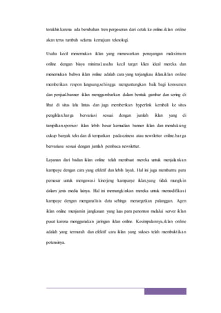 terakhir.karena ada berubahan tren pergeseran dari cetak ke online.iklan online
akan terus tumbuh selama kemajuan teknologi.
Usaha kecil menemukan iklan yang menawarkan penayangan maksimum
online dengan biaya minimal.usaha kecil target klien ideal mereka dan
menemukan bahwa iklan online adalah cara yang terjangkau iklan.iklan online
memberikan respon langsung,sehingga menguntungkan baik bagi konsumen
dan penjual.banner iklan menggambarkan dalam bentuk gambar dan sering di
lihat di situs lalu lintas dan juga memberikan hyperlink kembali ke situs
pengiklan.harga bervariasi sesuai dengan jumlah iklan yang di
tampilkan.sponsor iklan lebih besar kemudian banner iklan dan mendukung
cukup banyak teks dan di tempatkan pada eziness atau newsletter online.harga
bervariasa sesuai dengan jumlah pembaca newsletter.
Layanan dari badan iklan online telah membuat mereka untuk menjalankan
kampaye dengan cara yang efektif dan lebih layak. Hal ini juga membantu para
pemasar untuk mengawasi kinerjeng kampanye iklan,yang tidak mungkin
dalam jenis media lainya. Hal ini memungkinkan mereka untuk memodifikasi
kampaye dengan menganalisis data sehinga menargetkan palanggan. Agen
iklan online menjamin jangkauan yang luas para penonton melalui server iklan
pusat karena menggunakan jaringan iklan online. Kesimpulannya,iklan online
adalah yang termurah dan efektif cara iklan yang sukses telah membuktikan
potensinya.
 