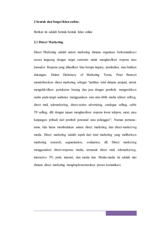 2 bentuk dan fungsi iklan online.
Berikut ini adalah bentuk-bentuk iklan online
2.1 Direct Marketing
Direct Marketing adalah sistem marketing dimana organisasi berkomunikasi
secara langsung dengan target customer untuk menghasilkan respons atau
transaksi. Respons yang dihasilkan bisa berupa inquiry, pembelian, atau bahkan
dukungan. Dalam Dictionary of Marketing Terms, Peter Bennett
mendefinisikan direct marketing sebagai “aktifitas total dimana penjual, untuk
mengefektifkan pertukaran barang dan jasa dengan pembeli, mengarahkan
usaha pada target audience menggunakan satu atau lebih media (direct selling,
direct mail, telemarketing, direct-action advertising, catalogue selling, cable
TV selling, dll) dengan tujuan menghasilkan respons lewat telepon, surat, atau
kunjungan pribadi dari pembeli potensial atau pelanggan”. Namun pertama-
tama, kita harus membedakan antara direct marketing dan direct-marketing
media. Direct marketing adalah aspek dari total marketing yang melibatkan
marketing research, segmentation, evaluation, dll. Direct marketing
menggunakan direct-response media, termasuk direct mail, telemarketing,
interactive TV, print, internet, dan media lain. Media-media ini adalah alat
dimana direct marketing mengimplementasikan proses komunikasi.
 