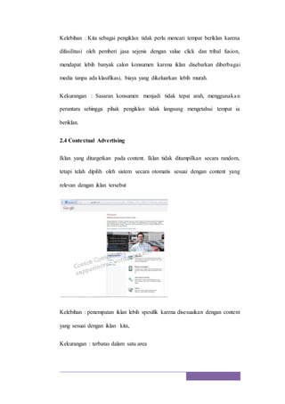 Kelebihan : Kita sebagai pengiklan tidak perlu mencari tempat beriklan karena
difasilitasi oleh pemberi jasa sejenis dengan value click dan tribal fusion,
mendapat lebih banyak calon konsumen karena iklan disebarkan diberbagai
media tanpa ada klasifikasi, biaya yang dikeluarkan lebih murah.
Kekurangan : Sasaran konsumen menjadi tidak tepat arah, menggunakan
perantara sehingga pihak pengiklan tidak langsung mengetahui tempat ia
beriklan.
2.4 Contextual Advertising
Iklan yang ditargetkan pada content. Iklan tidak ditampilkan secara random,
tetapi telah dipilih oleh sistem secara otomatis sesuai dengan content yang
relevan dengan iklan tersebut
Kelebihan : penempatan iklan lebih spesifik karena disesuaikan dengan content
yang sesuai dengan iklan kita,
Kekurangan : terbatas dalam satu area
 