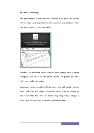 2.5 Twitter Advertising
Iklan yang berfungsi sebagai tweet dari pemasang iklan, yaitu iklan berbasis
keyword yang pendek, yang didistribusikan kepada user yang membaca content
yang sesuai dengan keyword yang dipilih
Kelebihan : saat ini semakin banyak pengguna twitter sehingga semakin banyak
kesempatan iklan kita di klik oleh ribuan followers dari pemberi jasa iklan,
lebih cpat menyebar dan praktis.
Kekurangan : hanya bisa diakses oleh konsumen yang telah memiliki account
twitter, efektif atau tidak ditentukan bagaimana strategi pengiklan memposting
iklan disaat prime time atau saat dimana orang-orang banyak mengakses
twitter, serta seberapa sering memposting tweet nya di twitter.
 
