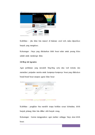 Kelebihan : jika iklan kita muncul di halaman awal web, maka dipastikan
banyak yang mengakses.
Kekurangan : biaya yang dikeluarkan lebih besar selain untuk pasang iklan
adalah untuk mendesign iklan.
2.8 Rep Ad Agencies
Agen periklanan yang mewakili blog-blog serta situs web tertentu dan
memediasi penjualan mereka untuk kampanye-kampanye besar yang dilakukan
brand-brand besar ataupun agensi iklan besar
Kelebihan : pengiklan bisa memilih tempa beriklan sesuai kebutuhan, lebih
banyak peluang iklan kita dilihat oleh banyak orang.
Kekurangan : karena menggunakan agen mediasi sehingga biaya akan lebih
besar.
 