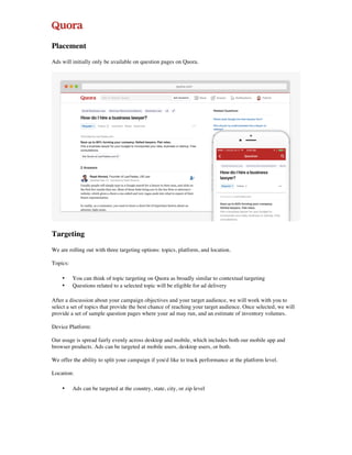 Placement
Ads will initially only be available on question pages on Quora.
Targeting
We are rolling out with three targeting options: topics, platform, and location.
Topics:
• You can think of topic targeting on Quora as broadly similar to contextual targeting
• Questions related to a selected topic will be eligible for ad delivery
After a discussion about your campaign objectives and your target audience, we will work with you to
select a set of topics that provide the best chance of reaching your target audience. Once selected, we will
provide a set of sample question pages where your ad may run, and an estimate of inventory volumes.
Device Platform:
Our usage is spread fairly evenly across desktop and mobile, which includes both our mobile app and
browser products. Ads can be targeted at mobile users, desktop users, or both.
We offer the ability to split your campaign if you'd like to track performance at the platform level.
Location:
• Ads can be targeted at the country, state, city, or zip level
 