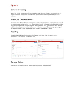 Conversion Tracking
Quora will provide an image pixel for each campaign for an advertiser to track a conversion event. We
highly recommend setting one up to enable better optimization of ad delivery towards higher value
audiences.
Pricing and Campaign Delivery
In order to strike a balance between user experience and advertiser experience, campaign pricing is based
on an auction and bidding system. As we want to balance both the user and advertiser experience, we take
into consideration multiple factors to determine an auction winner, such as an advertiser’s bid, ad quality
and the estimated rate of actions that we think users will take on your ad. The amount you get charged is
the resulting winning CPC of each auction, which will be at or below your CPC bid.
Reporting
Campaign reporting is available using our Ads Manager tool, which gives users access to view
performance at the campaign, ad set and ad level.
Payment Options
You can pay by credit or debit card, or we can arrange to bill by monthly invoice.
 