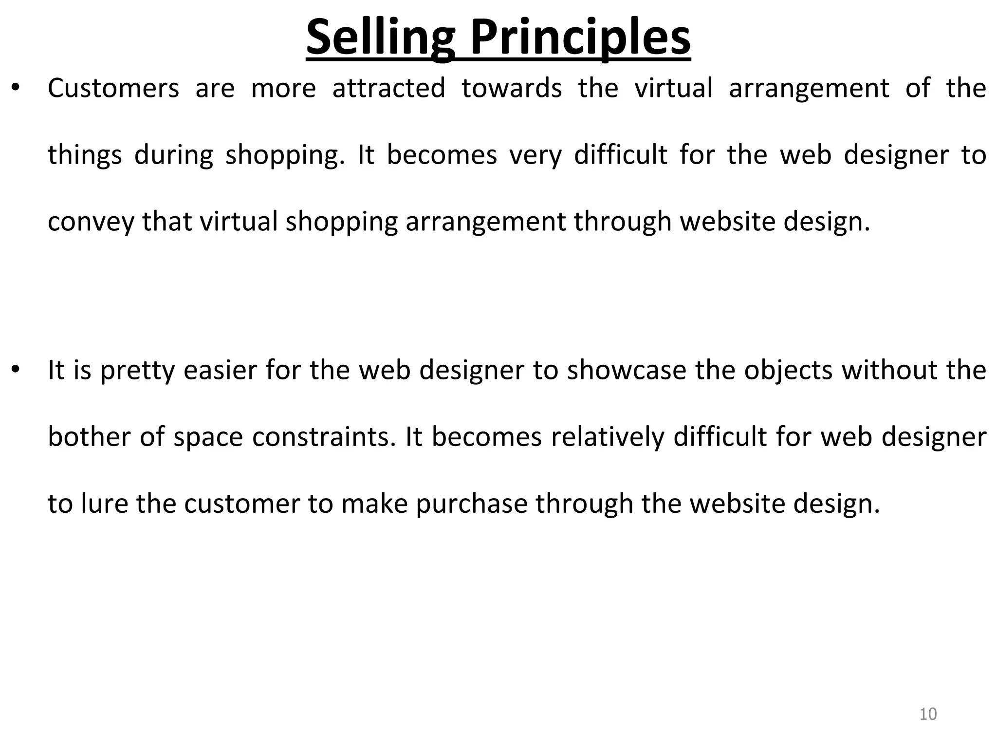 Selling Principles Customers are more attracted towards the virtual arrangement of the things during shopping. It becomes very difficult for the web designer to convey that virtual shopping arrangement through website design.  It is pretty easier for the web designer to showcase the objects without the bother of space constraints. It becomes relatively difficult for web designer to lure the customer to make purchase through the website design.  
