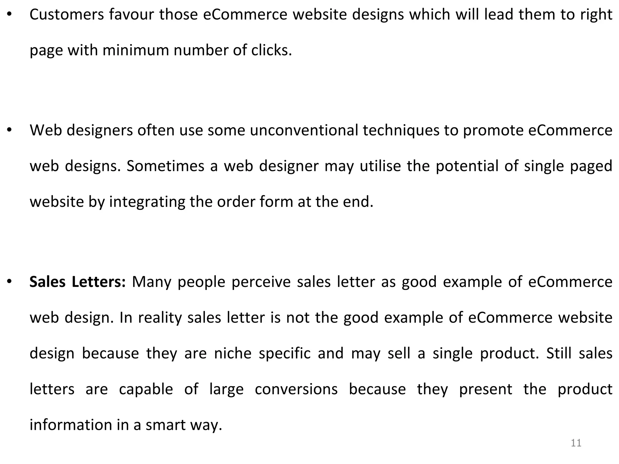 Customers  favour  those eCommerce website designs which will lead them to right page with minimum number of clicks. Web designers often use some unconventional techniques to promote eCommerce web designs. Sometimes a web designer may  utilise  the potential of single paged website by integrating the order form at the end.  Sales Letters:  Many people perceive sales letter as good example of eCommerce web design. In reality sales letter is not the good example of eCommerce website design because they are niche specific and may sell a single product. Still sales letters are capable of large conversions because they present the product information in a smart way.  