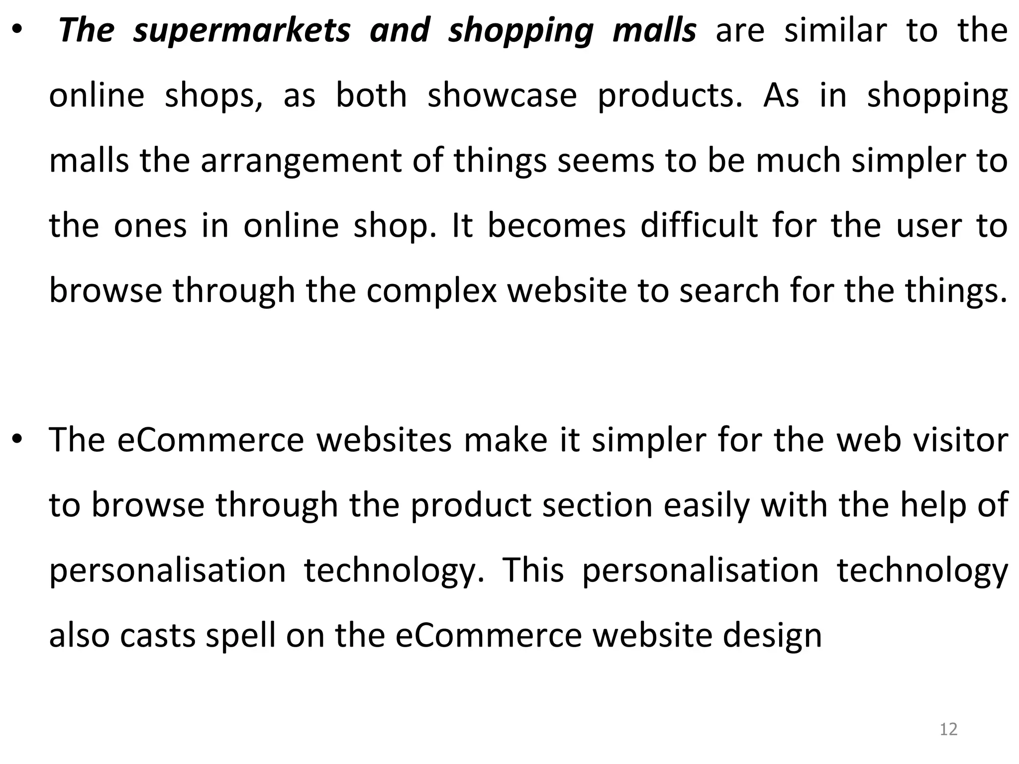   The supermarkets and shopping malls  are similar to the online shops, as both showcase products. As in shopping malls the arrangement of things seems to be much simpler to the ones in online shop. It becomes difficult for the user to browse through the complex website to search for the things.  The eCommerce websites make it simpler for the web visitor to browse through the product section easily with the help of personalisation technology. This personalisation technology also casts spell on the eCommerce website design 