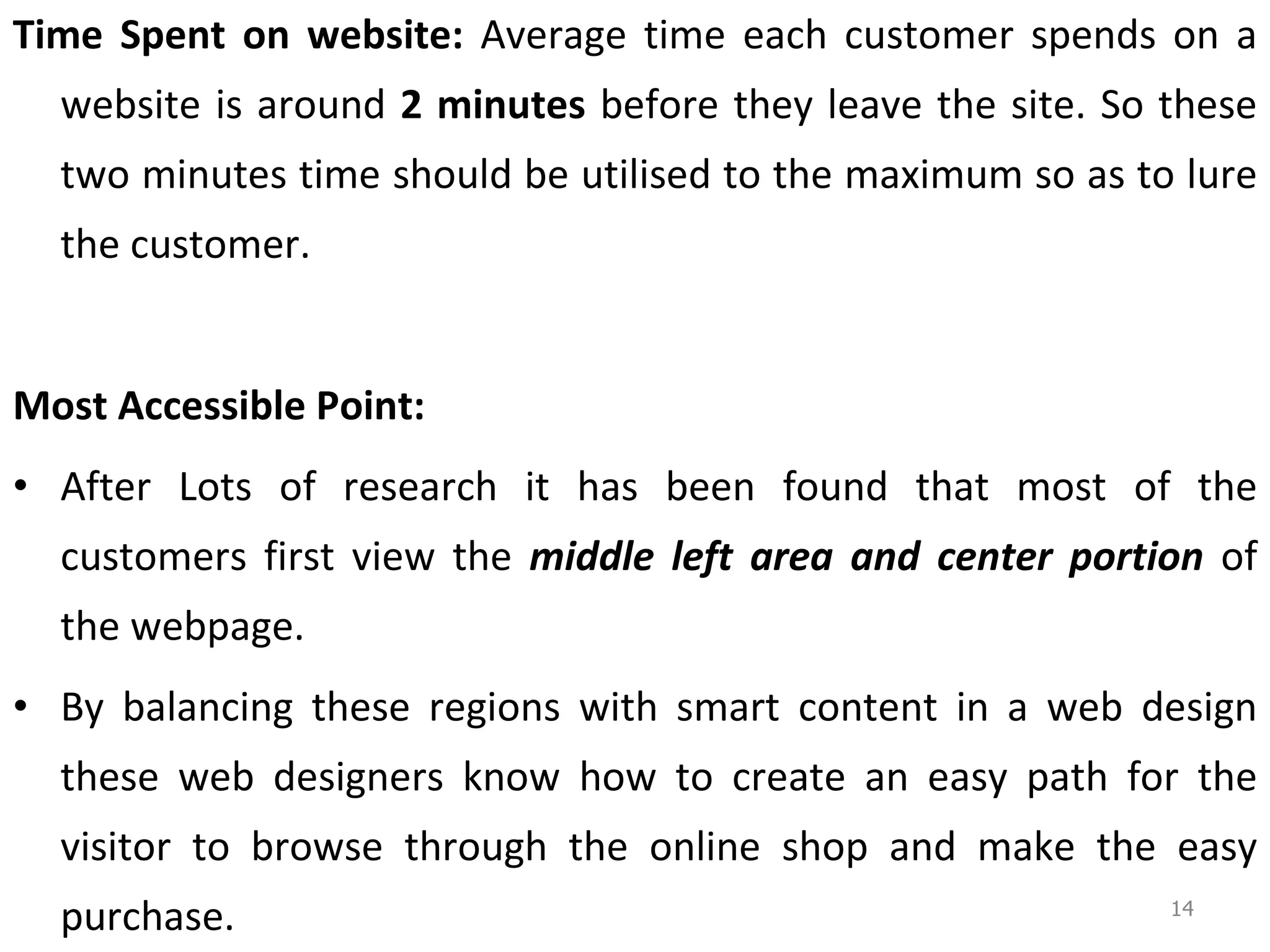 Time Spent on website:  Average time each customer spends on a website is around  2 minutes  before they leave the site. So these two minutes time should be utilised to the maximum so as to lure the customer.  Most Accessible Point: After Lots of research it has been found that most of the customers first view the  middle left area and center portion  of the webpage. By balancing these regions with smart content in a web design these web designers know how to create an easy path for the visitor to browse through the online shop and make the easy purchase.  