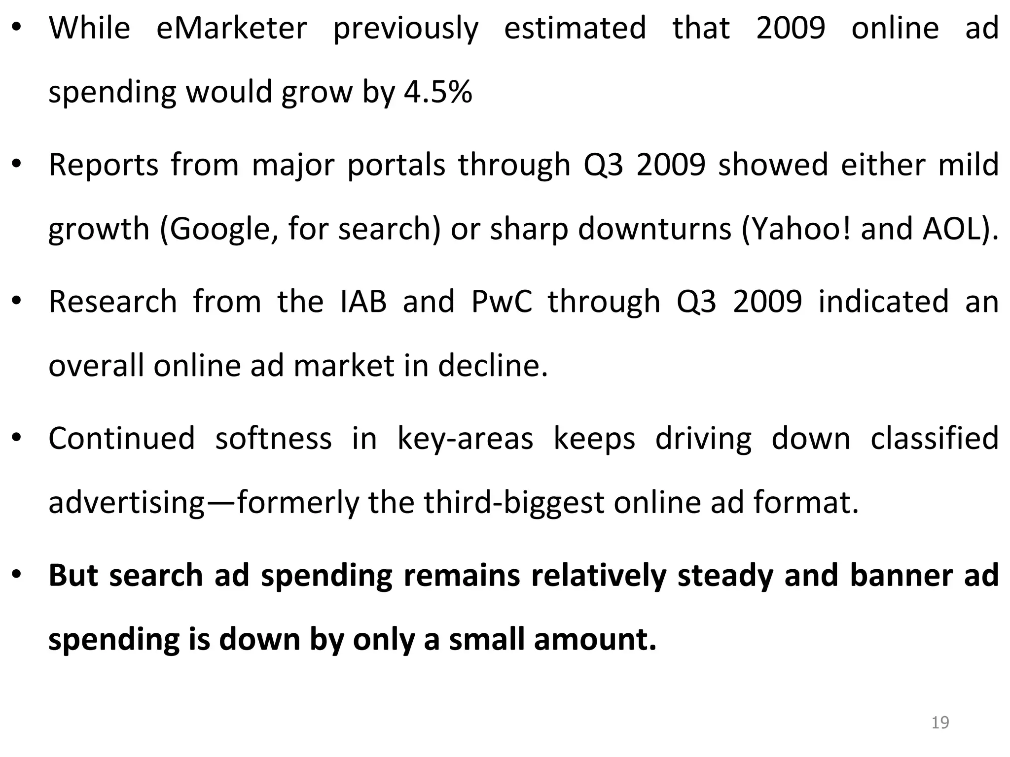While eMarketer previously estimated that 2009 online ad spending would grow by 4.5% Reports from major portals through Q3 2009 showed either mild growth (Google, for search) or sharp downturns (Yahoo! and AOL).  Research from the IAB and PwC through Q3 2009 indicated an overall online ad market in decline. Continued softness in key-areas keeps driving down classified advertising—formerly the third-biggest online ad format.  But search ad spending remains relatively steady and banner ad spending is down by only a small amount.  