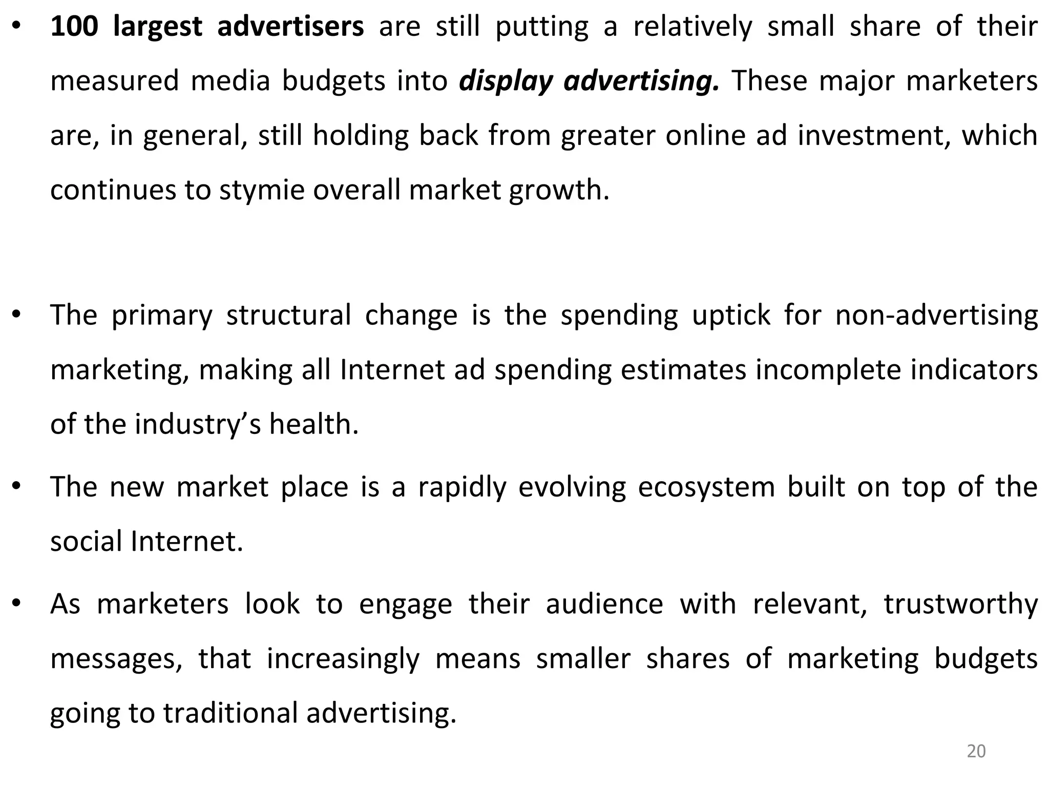 100 largest advertisers  are still putting a relatively small share of their measured media budgets into  display advertising.  These major marketers are, in general, still holding back from greater online ad investment, which continues to stymie overall market growth.  The primary structural change is the spending uptick for non-advertising marketing, making all Internet ad spending estimates incomplete indicators of the industry’s health. The new market place is a rapidly evolving ecosystem built on top of the social Internet. As marketers look to engage their audience with relevant, trustworthy messages, that increasingly means smaller shares of marketing budgets going to traditional advertising.  