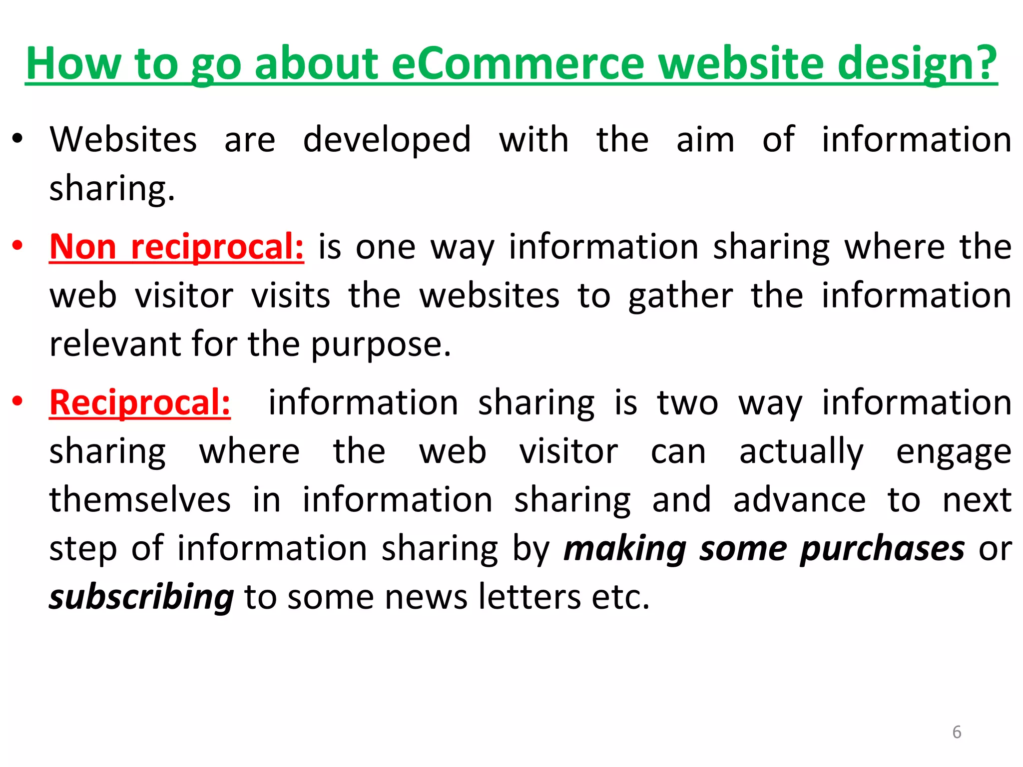 How to go about eCommerce website design? Websites are developed with the aim of information sharing.  Non reciprocal:   is one way information sharing where the web visitor visits the websites to gather the information relevant for the purpose. Reciprocal:   information sharing is two way information sharing where the web visitor can actually engage themselves in information sharing and advance to next step of information sharing by  making some purchases  or  subscribing  to some news letters etc.  