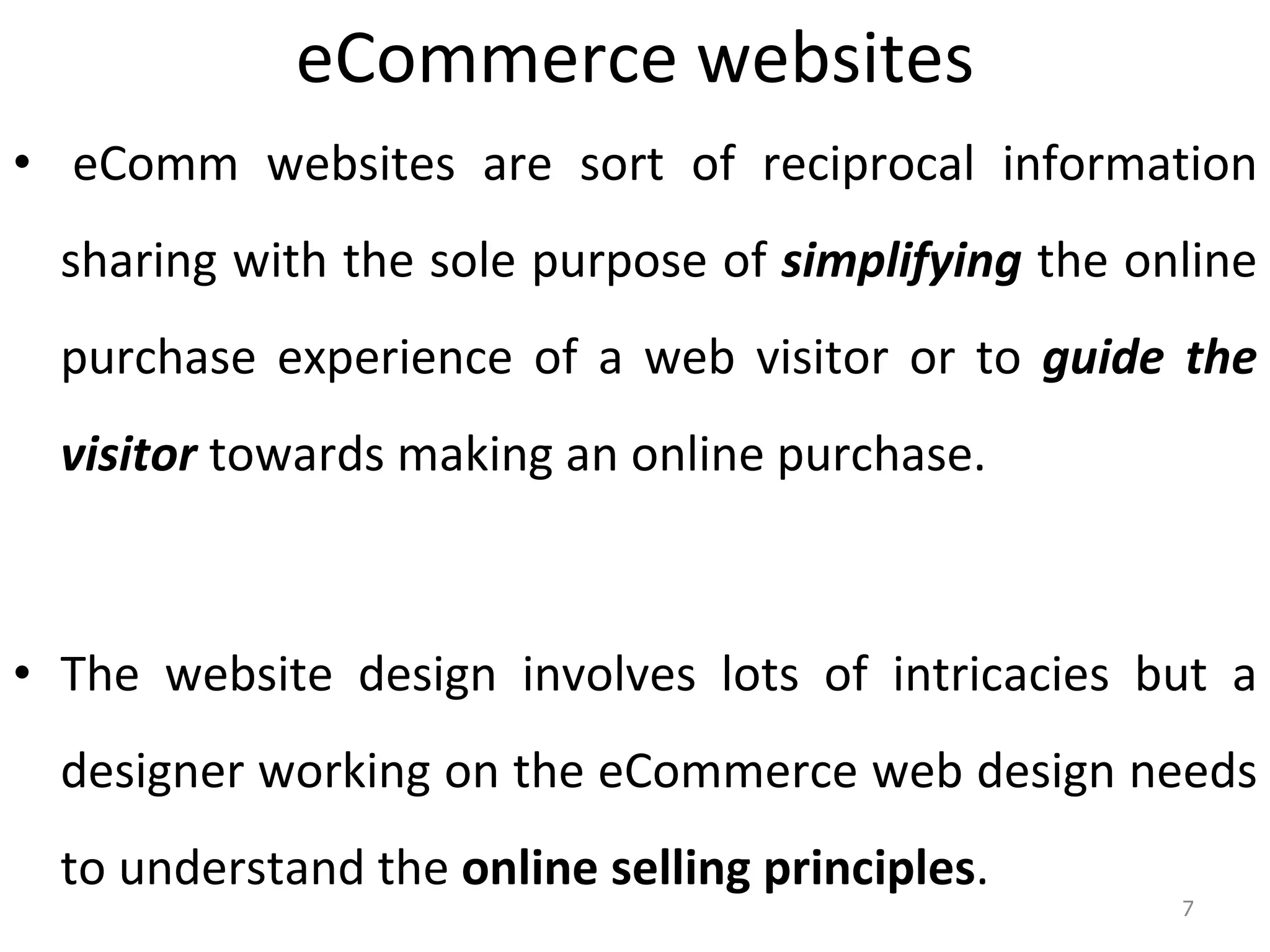 eCommerce websites   eComm websites are sort of reciprocal information sharing with the sole purpose of  simplifying  the online purchase experience of a web visitor or to  guide the visitor  towards making an online purchase. The website design involves lots of intricacies but a designer working on the eCommerce web design needs to understand the  online selling principles .  