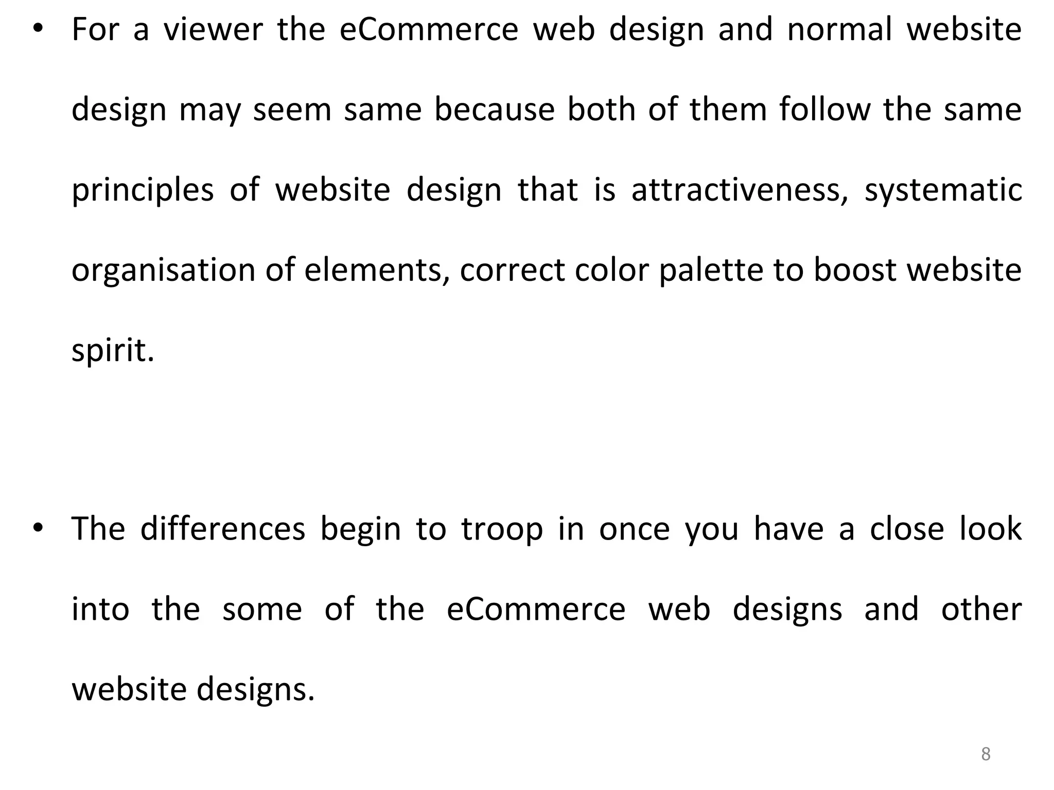 For a viewer the eCommerce web design and normal website design may seem same because both of them follow the same principles of website design that is attractiveness, systematic organisation of elements, correct color palette to boost website spirit.  The differences begin to troop in once you have a close look into the some of the eCommerce web designs and other website designs.  