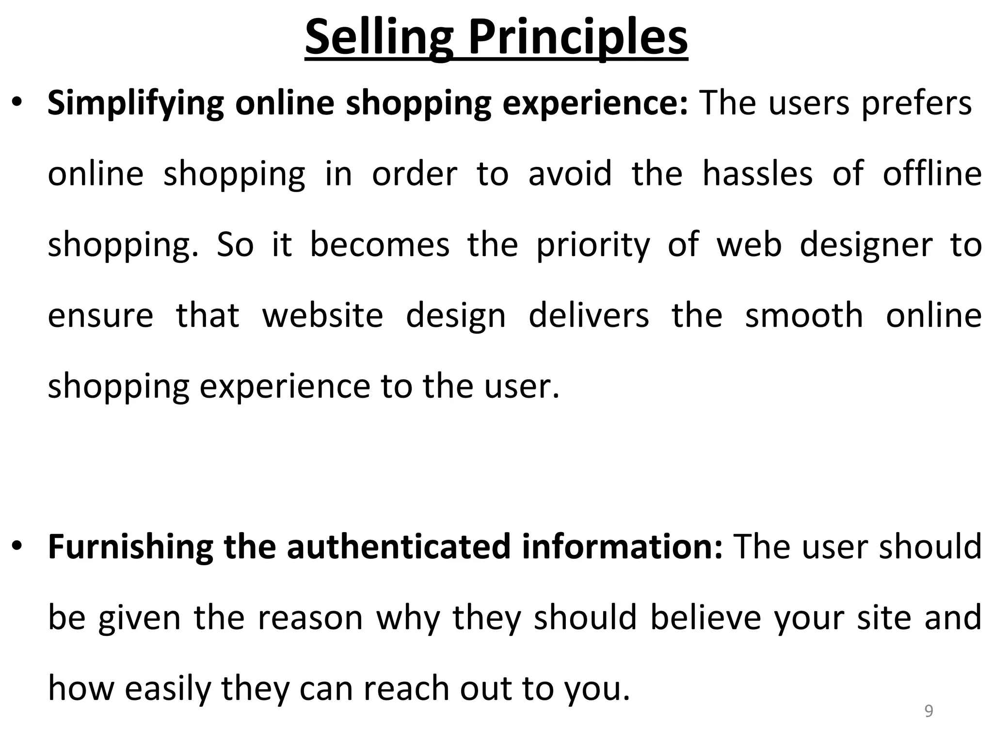 Selling Principles Simplifying online shopping experience:  The users prefers  online shopping in order to avoid the hassles of offline shopping. So it becomes the priority of web designer to ensure that website design delivers the smooth online shopping experience to the user.  Furnishing the authenticated information:  The user should be given the reason why they should believe your site and how easily they can reach out to you.  