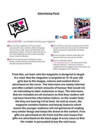 Advertising Pack

From this, we learn who the magazine is designed to target.
It is clear that the magazine is targeted at 13-16 year old
girls due to the images, colours and content that is
advertised on the cover. The interviews are mainly informal
and often contain certain amounts of humour that would not
be interesting to older audiences or boys. The interviews
that are included are all exclusive so that they readers will
not have heard the information before, so the reader feels
like they are hearing it first hand. As well as music, the
magazine contains fashion and beauty features which
means the younger audience will not get bored of reading
very similar things and keeps the drawn to the content. Free
gifts are advertised on the front and the next issues free
gifts are advertised on the back page of every issue so that
the reader is persuaded to buy the next issue.

 