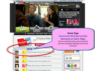 Home Page
                          Community Wall Sponsorship
                            (Exclusive on Home Page)
                         -Can be combined with exclusive banner
                         presence alongside MyPage Community
                                       Functions
Community sponsored by
 