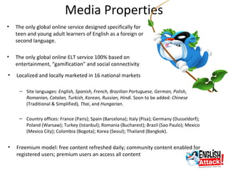 Media Properties
•   The only global online service designed specifically for
    teen and young adult learners of English as a foreign or
    second language.

•   The only global online ELT service 100% based on
    entertainment, “gamification” and social connectivity
•   Localized and locally marketed in 16 national markets

     – Site languages: English, Spanish, French, Brazilian Portuguese, German, Polish,
       Romanian, Catalan, Turkish, Korean, Russian, Hindi. Soon to be added: Chinese
       (Traditional & Simplified), Thai, and Hungarian.

     – Country offices: France (Paris); Spain (Barcelona); Italy (Pisa); Germany (Dusseldorf);
       Poland (Warsaw); Turkey (Istanbul); Romania (Bucharest); Brazil (Sao Paulo); Mexico
       (Mexico City); Colombia (Bogota); Korea (Seoul); Thailand (Bangkok).


•   Freemium model: free content refreshed daily; community content enabled for
    registered users; premium users an access all content
 