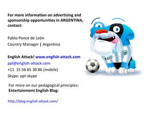For more information on advertising and
sponsorship opportunities in ARGENTINA,
contact:

Pablo Ponce de León
Country Manager | Argentina

English Attack! www.english-attack.com
ppl@english-attack.com
+11 15 56 65 30 86 (mobile)
Skype: ppl-skype

For more on our pedagogical principles:
Entertainment English Blog:

http://blog.english-attack.com/
 