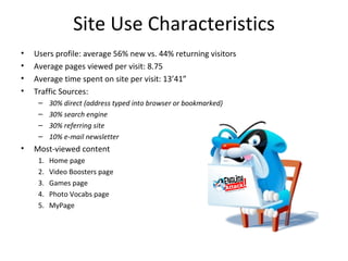 Site Use Characteristics
•   Users profile: average 56% new vs. 44% returning visitors
•   Average pages viewed per visit: 8.75
•   Average time spent on site per visit: 13’41”
•   Traffic Sources:
     –    30% direct (address typed into browser or bookmarked)
     –    30% search engine
     –    30% referring site
     –    10% e-mail newsletter
•   Most-viewed content
     1.   Home page
     2.   Video Boosters page
     3.   Games page
     4.   Photo Vocabs page
     5.   MyPage
 