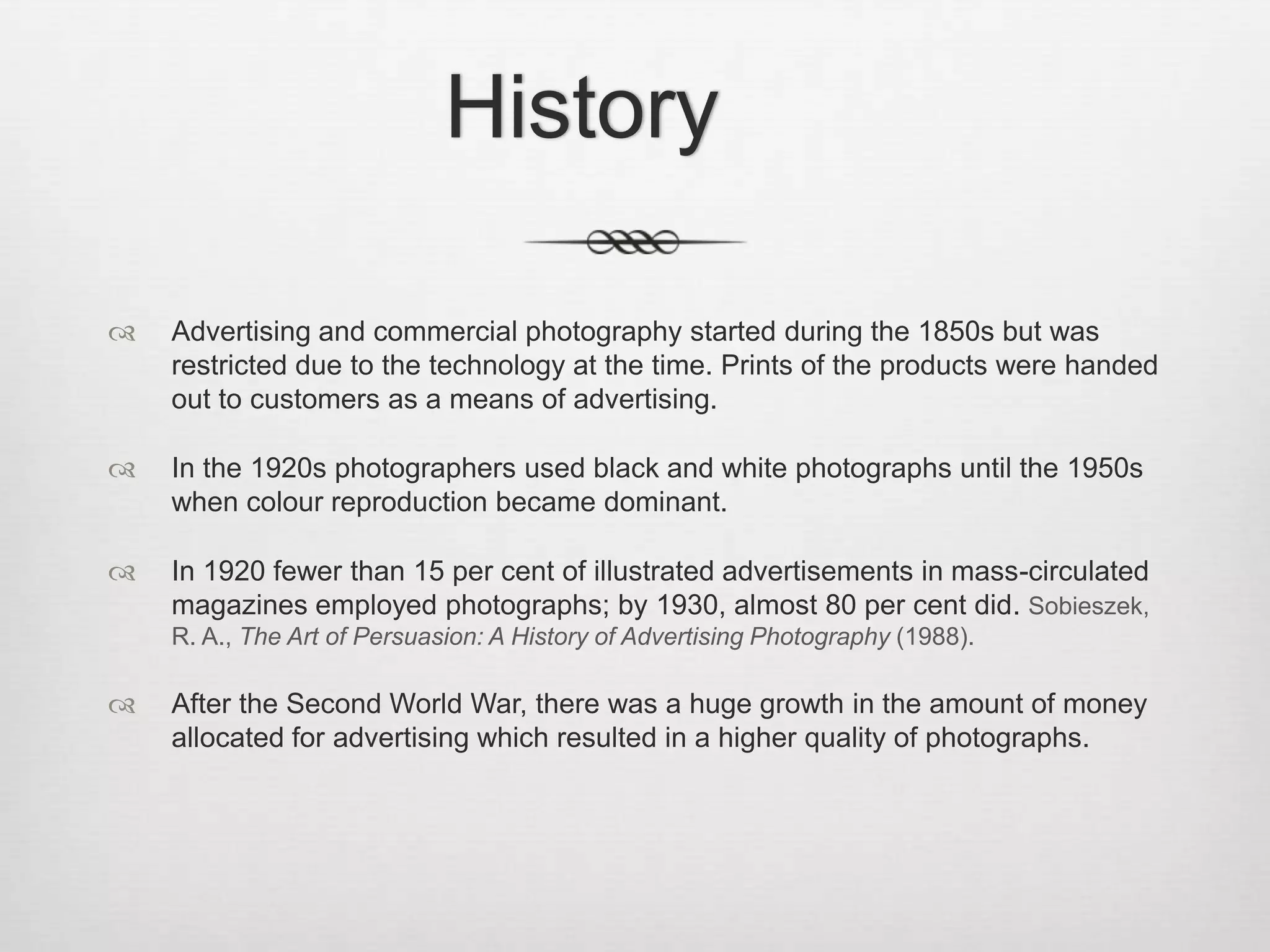 History

   Advertising and commercial photography started during the 1850s but was
    restricted due to the technology at the time. Prints of the products were handed
    out to customers as a means of advertising.

   In the 1920s photographers used black and white photographs until the 1950s
    when colour reproduction became dominant.

   In 1920 fewer than 15 per cent of illustrated advertisements in mass-circulated
    magazines employed photographs; by 1930, almost 80 per cent did. Sobieszek,
    R. A., The Art of Persuasion: A History of Advertising Photography (1988).

   After the Second World War, there was a huge growth in the amount of money
    allocated for advertising which resulted in a higher quality of photographs.
 