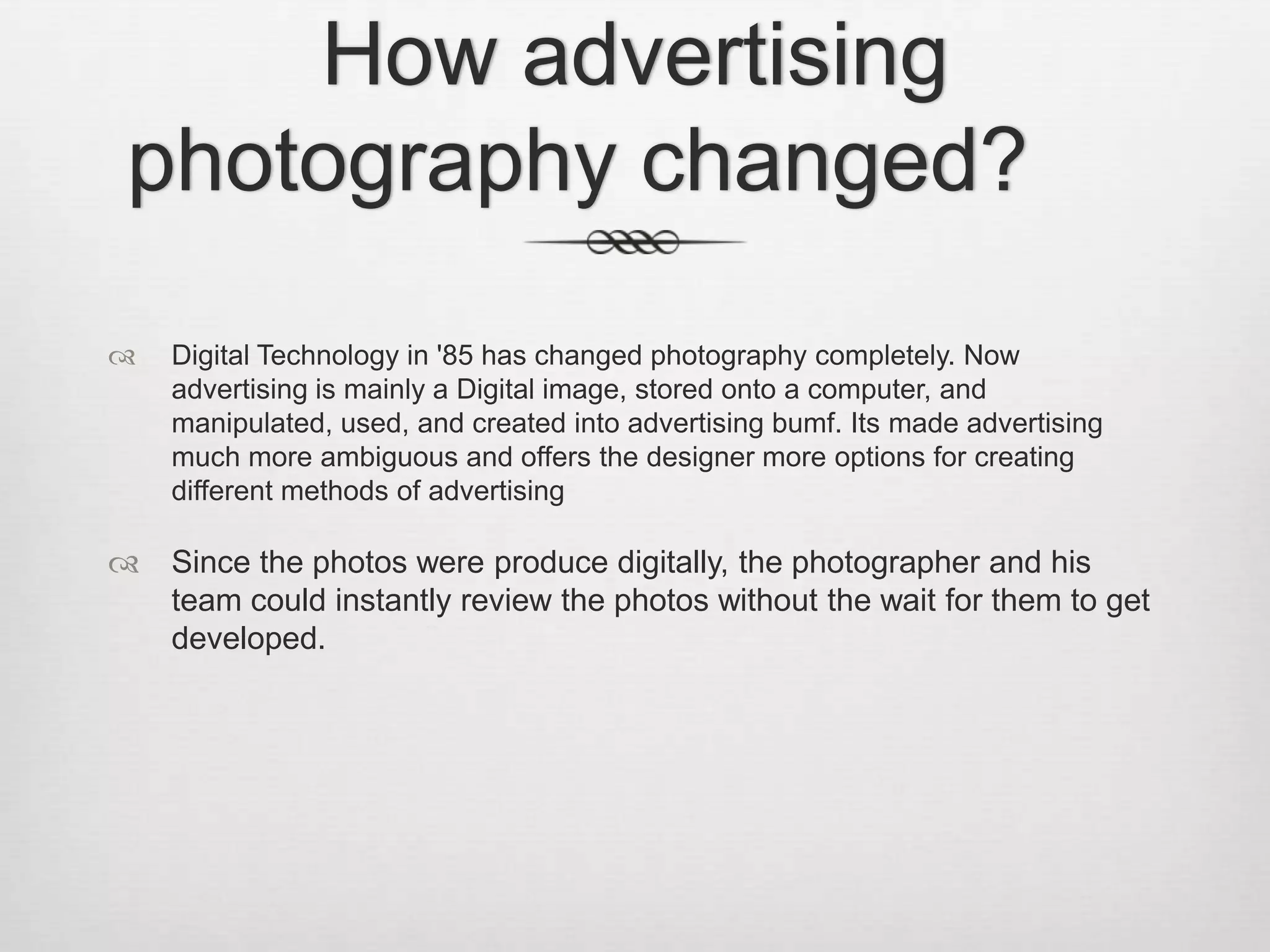 How advertising
photography changed?
   Digital Technology in '85 has changed photography completely. Now
    advertising is mainly a Digital image, stored onto a computer, and
    manipulated, used, and created into advertising bumf. Its made advertising
    much more ambiguous and offers the designer more options for creating
    different methods of advertising

   Since the photos were produce digitally, the photographer and his
    team could instantly review the photos without the wait for them to get
    developed.
 