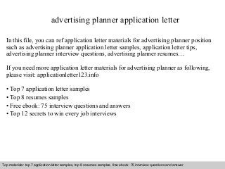 advertising planner application letter 
In this file, you can ref application letter materials for advertising planner position 
such as advertising planner application letter samples, application letter tips, 
advertising planner interview questions, advertising planner resumes… 
If you need more application letter materials for advertising planner as following, 
please visit: applicationletter123.info 
• Top 7 application letter samples 
• Top 8 resumes samples 
• Free ebook: 75 interview questions and answers 
• Top 12 secrets to win every job interviews 
Top materials: top 7 application letter samples, top 8 resumes samples, free ebook: 75 interview questions and answer 
Interview questions and answers – free download/ pdf and ppt file 
 