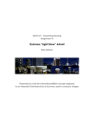  


     




                          MKTG 571 - Advertising Planning
                                   Assignment #1


                       Guinness “Light Show” Advert
     
                                    Brian Slattery
                                            
     




                                                                                
     
     
     
            Presented as a the Irish International BBDO concept originator
        to an interested Chief Executive of Guinness’ parent company, Diageo
     
     
     
     
     
     
     
     
     
     
 