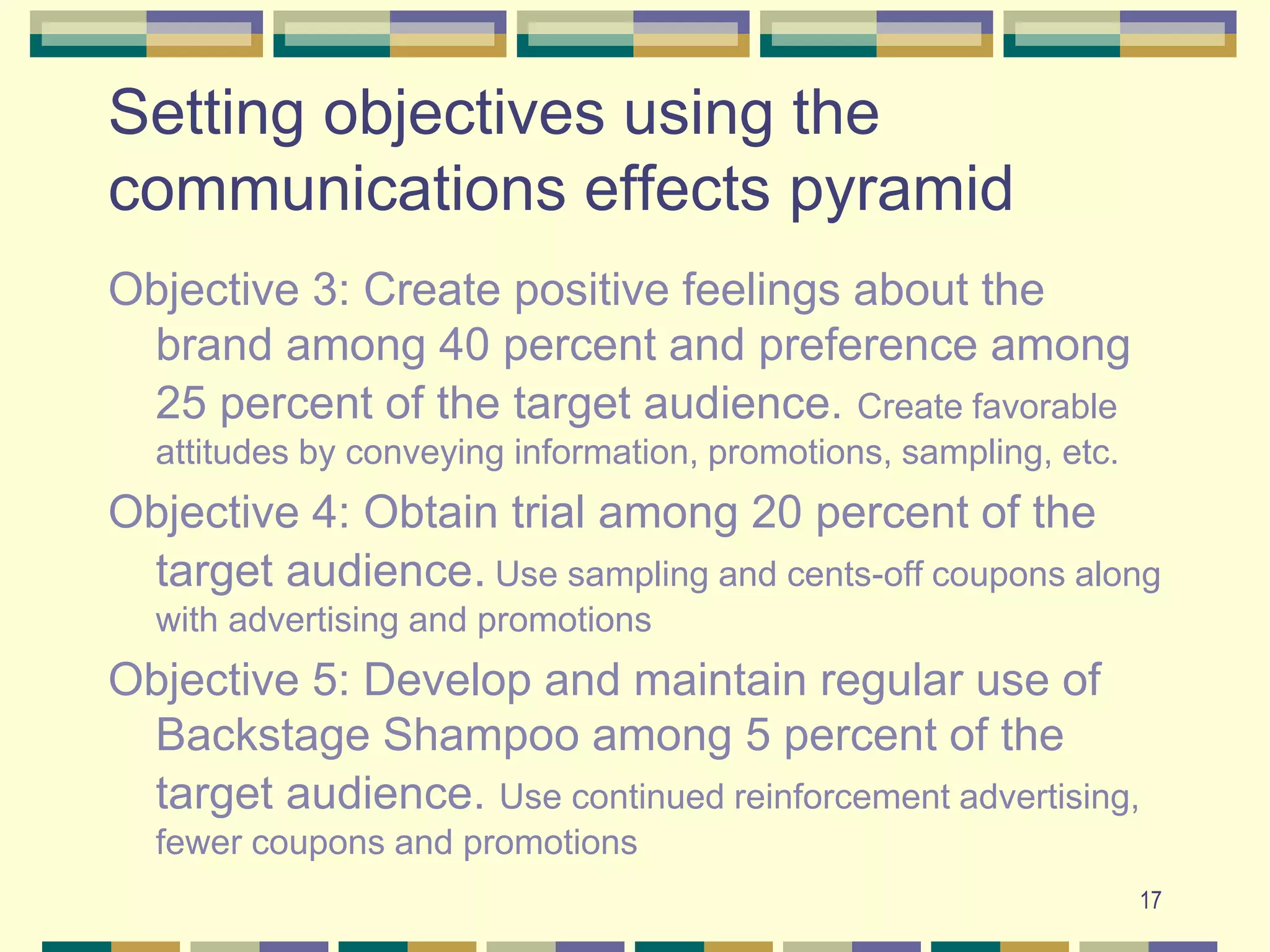 17
Setting objectives using the
communications effects pyramid
Objective 3: Create positive feelings about the
brand among 40 percent and preference among
25 percent of the target audience. Create favorable
attitudes by conveying information, promotions, sampling, etc.
Objective 4: Obtain trial among 20 percent of the
target audience. Use sampling and cents-off coupons along
with advertising and promotions
Objective 5: Develop and maintain regular use of
Backstage Shampoo among 5 percent of the
target audience. Use continued reinforcement advertising,
fewer coupons and promotions
 