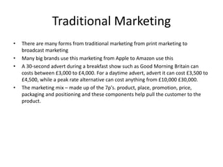 Traditional Marketing
• There are many forms from traditional marketing from print marketing to
broadcast marketing
• Many big brands use this marketing from Apple to Amazon use this
• A 30-second advert during a breakfast show such as Good Morning Britain can
costs between £3,000 to £4,000. For a daytime advert, advert it can cost £3,500 to
£4,500, while a peak rate alternative can cost anything from £10,000 £30,000.
• The marketing mix – made up of the 7p's. product, place, promotion, price,
packaging and positioning and these components help pull the customer to the
product.
 