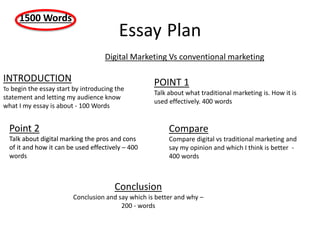 Essay Plan
INTRODUCTION
To begin the essay start by introducing the
statement and letting my audience know
what I my essay is about - 100 Words
1500 Words
Digital Marketing Vs conventional marketing
POINT 1
Talk about what traditional marketing is. How it is
used effectively. 400 words
Point 2
Talk about digital marking the pros and cons
of it and how it can be used effectively – 400
words
Compare
Compare digital vs traditional marketing and
say my opinion and which I think is better -
400 words
Point 2
Talk about digital marking the pros and cons
of it and how it can be used effectively
Conclusion
Conclusion and say which is better and why –
200 - words
 