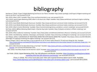 bibliography
Rob Benson. (2019). 9 Types of Digital Marketing (and How to Use Them!). Available: https://www.sparklogix.com/9-types-of-digital-marketing-and-
how-to-use-them/. Last accessed 5/11/19.
N/A. (2019). What is SEO?. Available: https://moz.com/learn/seo/what-is-seo. Last accesed 5/11/19.
N/A. (2019). Search Engine Marketing (SEM): What It Is & How to Do It Right. Available: https://www.wordstream.com/search-engine-marketing.
Last accessed 5/11/19.
N/A. (2019). Social Media Marketing for Businesses. Available: https://www.wordstream.com/social-media-marketing. Last accessed 5/11/19.
N/A. (2019). Social Media Marketing for Businesses. Available: https://www.wordstream.com/social-media-marketing. Last accessed 5/11/19.
N/A. (2019). What Is Content Marketing?. Available: https://contentmarketinginstitute.com/what-is-content-marketing/. Last accessed 5/11/19.
Neil Patel. (2019). Affiliate Marketing Made Simple: A Step-by-Step Guide. Available: https://neilpatel.com/what-is-affiliate-marketing/. Last
accessed 12/11/19.
N/A. (2019). What is Influencer marketing?. Available: https://www.pixlee.com/definitions/definition-influencer-marketing. Last accessed 12/11/19.
N/A. (2019). Viral Marketing: Definition, Advantages, and Examples. Available: https://clevertap.com/blog/viral-marketing/. Last accessed 12/11/19.
Ivan Widjaya. (2019). 5 ADVANTAGES OF TRADITIONAL MARKETING OVER DIGITAL MARKETING. Available: http://www.smbceo.com/2017/04/19/5-
advantages-of-traditional-marketing-over-digital-marketing/. Last accessed 19/11/19.
Rebecca Stewart. (2017). How much does it cost to advertise on UK TV? Here's what Channel 4, ITV and more charge for slots. Available:
https://www.thedrum.com/news/2017/02/22/how-much-does-it-cost-advertise-uk-tv-heres-what-channel-4-itv-and-more-charge-slots. Last
accessed 3/12/19.
N/A. (2017). Which Brands Are Back Advertising on YouTube?. Available: https://www.pathmatics.com/blog/which-brands-are-back-advertising-on-
youtube. Last accessed 23rd December 2019.
N/A. (2019). How Many People Use the Internet in 2019?. Available: https://www.oberlo.co.uk/statistics/how-many-people-use-internet. Last
accessed 23/12/19.
Joe Fields. (2016). Digital Marketing 2016: Top 100 Influencers and Brands. Available: https://onalytica.com/blog/posts/digital-
marketing-2016-top-100-influencers-and-brands/. Last accessed 23/12/19.
Chase, S. (2018). This is how much John Lewis' Elton John inspired Christmas advert cost to make. Available:
https://www.digitalspy.com/tv/a870762/john-lewis-elton-john-christmas-advert-cost/. Last accessed 29/11/2010.
 