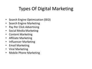 Types Of Digital Marketing
• Search Engine Optimization (SEO)
• Search Engine Marketing
• Pay Per Click Advertising
• Social Media Marketing
• Content Marketing
• Affiliate Marketing
• Influencer Marketing
• Email Marketing
• Viral Marketing
• Mobile Phone Marketing
 