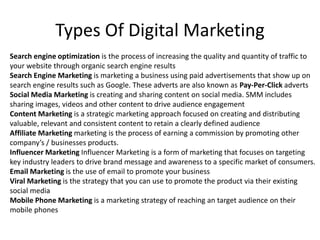 Types Of Digital Marketing
Search engine optimization is the process of increasing the quality and quantity of traffic to
your website through organic search engine results
Search Engine Marketing is marketing a business using paid advertisements that show up on
search engine results such as Google. These adverts are also known as Pay-Per-Click adverts
Social Media Marketing is creating and sharing content on social media. SMM includes
sharing images, videos and other content to drive audience engagement
Content Marketing is a strategic marketing approach focused on creating and distributing
valuable, relevant and consistent content to retain a clearly defined audience
Affiliate Marketing marketing is the process of earning a commission by promoting other
company’s / businesses products.
Influencer Marketing Influencer Marketing is a form of marketing that focuses on targeting
key industry leaders to drive brand message and awareness to a specific market of consumers.
Email Marketing is the use of email to promote your business
Viral Marketing is the strategy that you can use to promote the product via their existing
social media
Mobile Phone Marketing is a marketing strategy of reaching an target audience on their
mobile phones
 